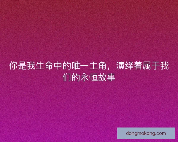 你是我生命中的唯一主角，演绎着属于我们的永恒故事